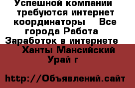 Успешной компании, требуются интернет координаторы! - Все города Работа » Заработок в интернете   . Ханты-Мансийский,Урай г.